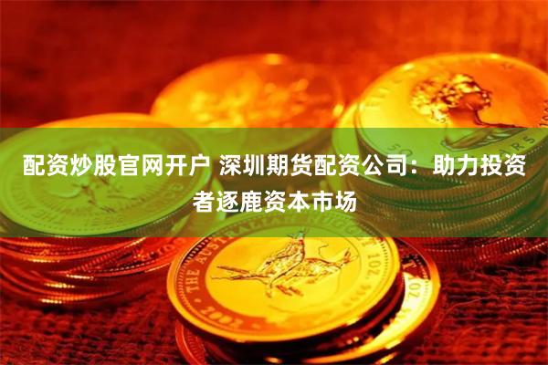 配资炒股官网开户 深圳期货配资公司：助力投资者逐鹿资本市场