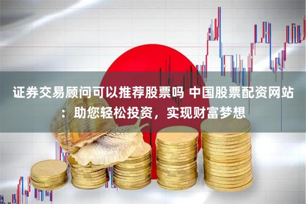 证券交易顾问可以推荐股票吗 中国股票配资网站：助您轻松投资，实现财富梦想