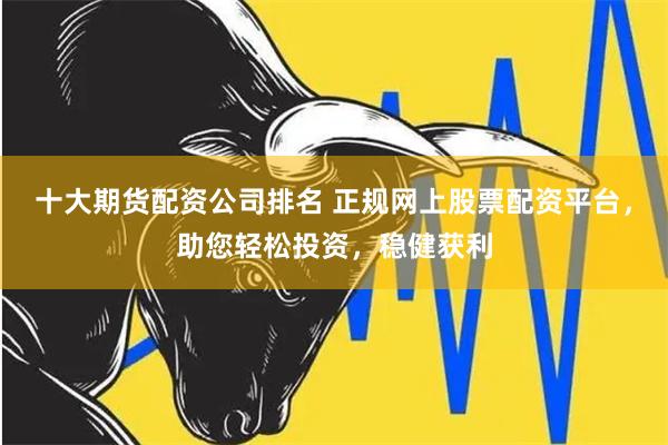 十大期货配资公司排名 正规网上股票配资平台，助您轻松投资，稳健获利